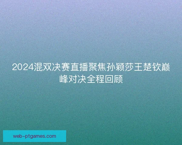 2024混双决赛直播聚焦孙颖莎王楚钦巅峰对决全程回顾
