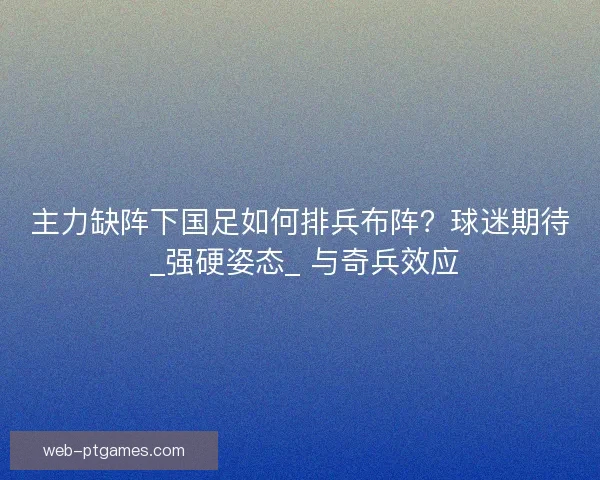 主力缺阵下国足如何排兵布阵？球迷期待 _强硬姿态_ 与奇兵效应