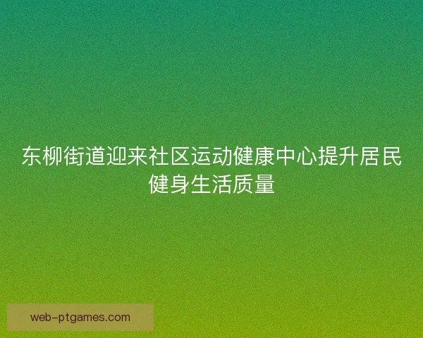 东柳街道迎来社区运动健康中心提升居民健身生活质量